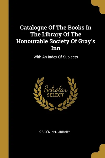 Обложка книги Catalogue Of The Books In The Library Of The Honourable Society Of Gray's Inn. With An Index Of Subjects, Gray's Inn. Library