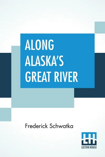 Обложка книги Along Alaska's Great River. A Popular Account Of The Travels Of An Alaska Exploring Expedition Along The Great Yukon River, Frederick Schwatka