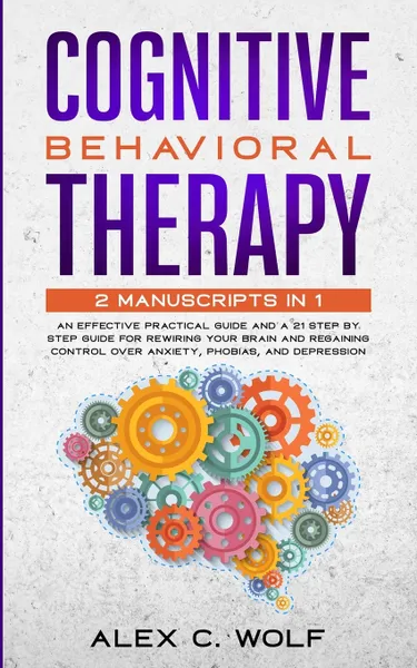 Обложка книги Cognitive Behavioral Therapy. 2 Manuscripts in 1 - an Effective Practical Guide and a 21 Step by Step Guide for Rewiring Your Brain and Regaining Control over Anxiety, Phobias, and Depression, Alex C. Wolf