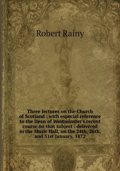 Обложка книги Three lectures on the Church of Scotland : with especial reference to the Dean of Westminster's recent course on that subject : delivered in the Music Hall, on the 24th, 26th, and 31st January, 1872, Robert Rainy