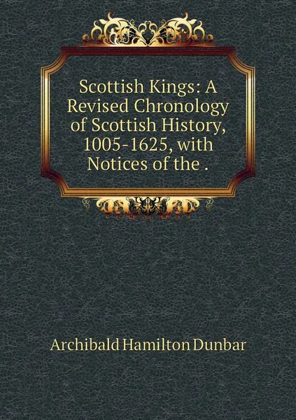 Обложка книги Scottish Kings: A Revised Chronology of Scottish History, 1005-1625, with Notices of the ., Archibald Hamilton Dunbar