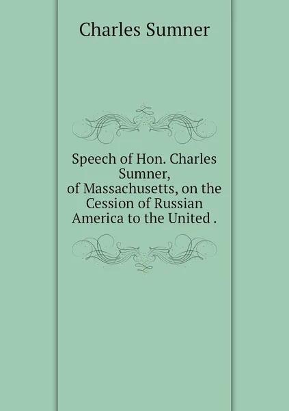 Обложка книги Speech of Hon. Charles Sumner, of Massachusetts, on the Cession of Russian America to the United ., Charles Sumner