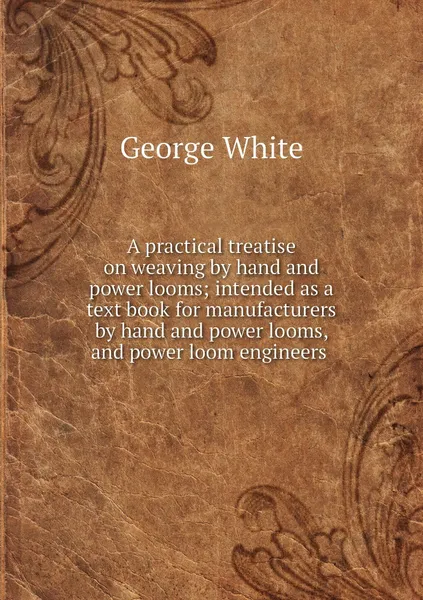 Обложка книги A practical treatise on weaving by hand and power looms; intended as a text book for manufacturers by hand and power looms, and power loom engineers , George White