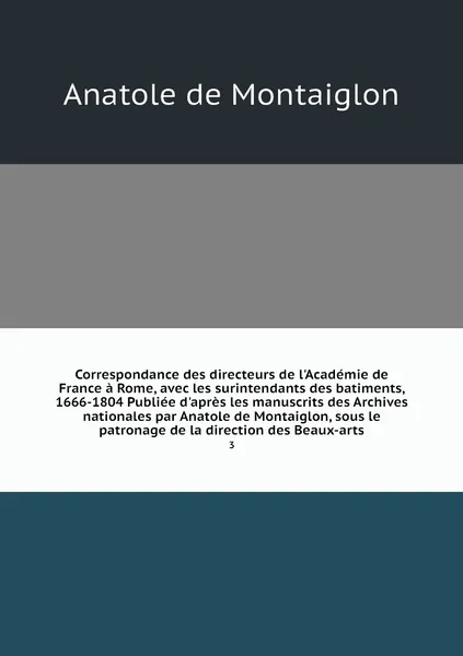 Обложка книги Correspondance des directeurs de l'Academie de France a Rome, avec les surintendants des batiments, 1666-1804 Publiee d'apres les manuscrits des Archives nationales par Anatole de Montaiglon, sous le patronage de la direction des Beaux-arts. 3, Anatole de Montaiglon