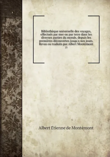 Обложка книги Bibliotheque universelle des voyages, effectues par mer ou par terre dans les diverses parties du monde, depuis les premieres decouvertes jusqu'a nos jours. Revus ou traduits par Albert Montemont. 23, Albert Étienne de Montémont