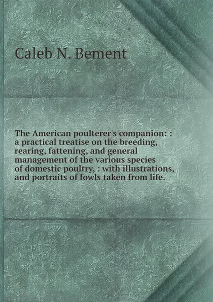 Обложка книги The American poulterer's companion: : a practical treatise on the breeding, rearing, fattening, and general management of the various species of domestic poultry, : with illustrations, and portraits of fowls taken from life., Caleb N. Bement