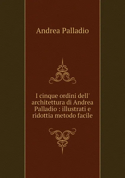 Обложка книги I cinque ordini dell' architettura di Andrea Palladio : illustrati e ridottia metodo facile, Andrea Palladio