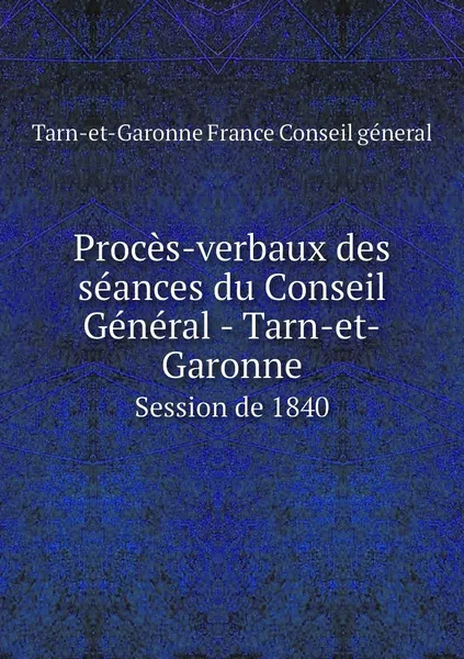 Обложка книги Proces-verbaux des seances du Conseil General - Tarn-et-Garonne. Session de 1840, Tarn-et-Garonne France Conseil géneral