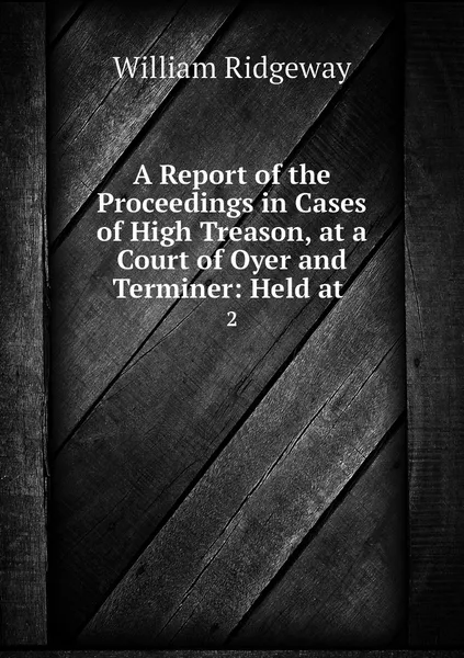 Обложка книги A Report of the Proceedings in Cases of High Treason, at a Court of Oyer and Terminer: Held at . 2, William Ridgeway