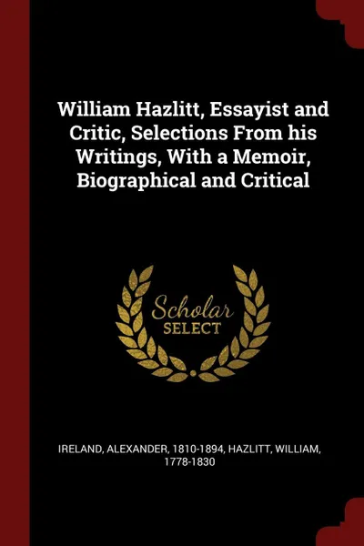 Обложка книги William Hazlitt, Essayist and Critic, Selections From his Writings, With a Memoir, Biographical and Critical, Ireland Alexander 1810-1894, Hazlitt William 1778-1830