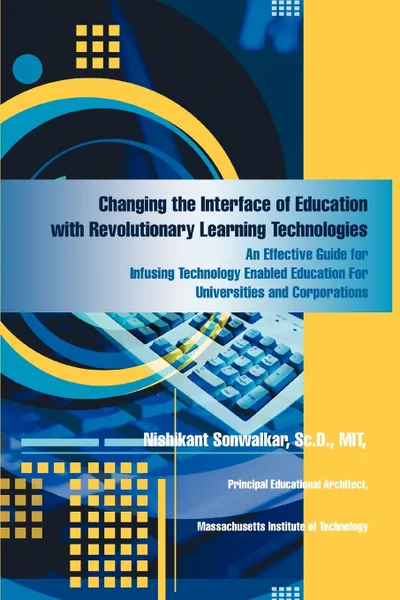 Обложка книги Changing the Interface of Education with Revolutionary Learning Technologies. An Effective Guide for Infusing Technology Enabled Education For Universities and Corporations, Nishikant Sonwalkar Sc.D. MIT