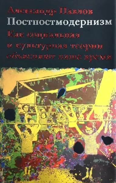 Обложка книги Постпостмодернизм: как социальная и культурная теории объясняют наше время, Александр Павлов