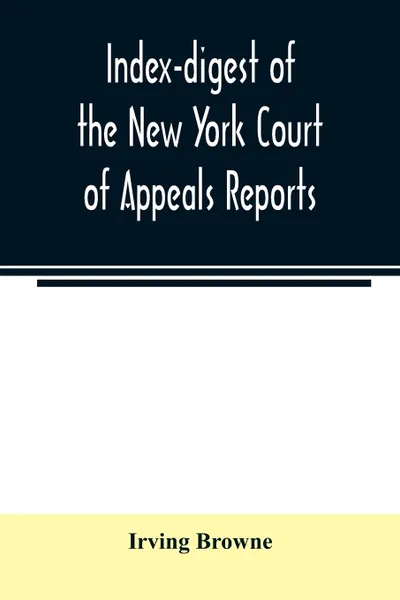 Обложка книги Index-digest of the New York Court of Appeals reports. including Volumes 1-95 of the regular series, Keyes, Abbott's Court of Appeals decisions and transcript appeals, Irving Browne