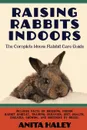 Raising Rabbits Indoors. The Complete House Rabbit Care Guide - Anita Haley