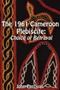 The 1961 Cameroon Plebiscite. Choice or Betrayal - John Percival