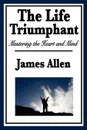 The Life Triumphant. Mastering the Heart and Mind - James Allen
