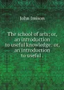 The school of arts; or, an introduction to useful knowledge: or, an introduction to useful . - John Imison