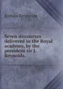Seven discourses delivered in the Royal academy, by the president sir J. Reynolds. - Joshua Reynolds