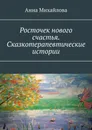 Росточек нового счастья. Сказкотерапевтические истории - Анна Михайлова