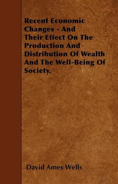 Обложка книги Recent Economic Changes - And Their Effect On The Production And Distribution Of Wealth And The Well-Being Of Society., David Ames Wells