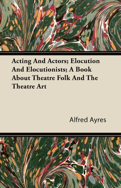 Обложка книги Acting And Actors; Elocution And Elocutionists; A Book About Theatre Folk And The Theatre Art, Alfred Ayres