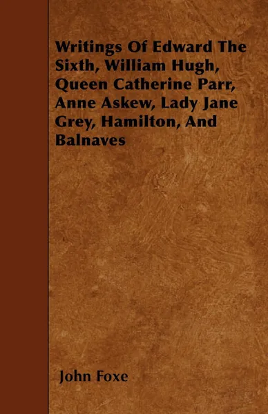 Обложка книги Writings Of Edward The Sixth, William Hugh, Queen Catherine Parr, Anne Askew, Lady Jane Grey, Hamilton, And Balnaves, John Foxe