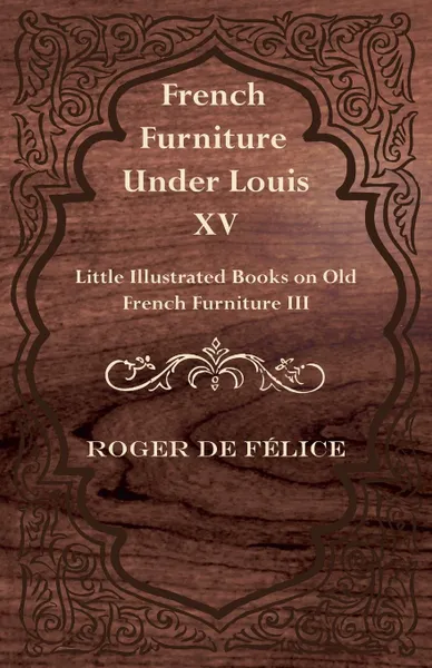 Обложка книги French Furniture Under Louis XV - Little Illustrated Books on Old French Furniture III., Roger De F. Lice, Roger De Felice