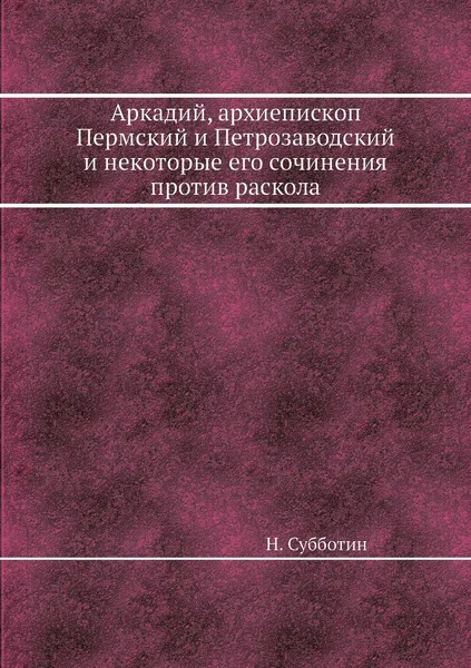 Обложка книги Аркадий, архиепископ Пермский и Петрозаводский и некоторые его сочинения против раскола, Н. Субботин