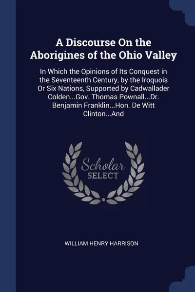 Обложка книги A Discourse On the Aborigines of the Ohio Valley. In Which the Opinions of Its Conquest in the Seventeenth Century, by the Iroquois Or Six Nations, Supported by Cadwallader Colden...Gov. Thomas Pownall...Dr. Benjamin Franklin...Hon. De Witt Clinto..., William Henry Harrison