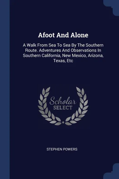 Обложка книги Afoot And Alone. A Walk From Sea To Sea By The Southern Route. Adventures And Observations In Southern California, New Mexico, Arizona, Texas, Etc, Stephen Powers