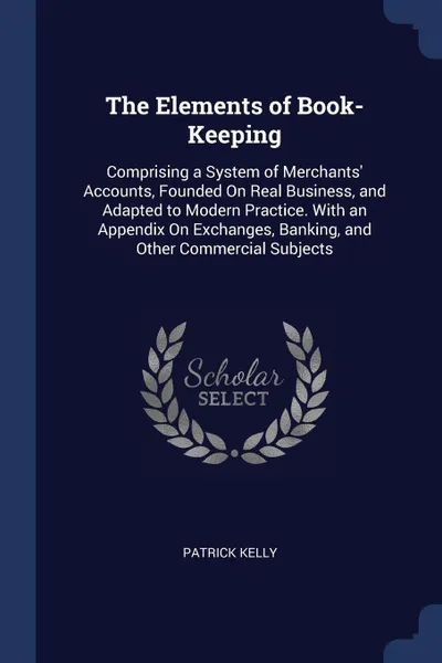 Обложка книги The Elements of Book-Keeping. Comprising a System of Merchants' Accounts, Founded On Real Business, and Adapted to Modern Practice. With an Appendix On Exchanges, Banking, and Other Commercial Subjects, Patrick Kelly