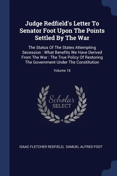 Обложка книги Judge Redfield's Letter To Senator Foot Upon The Points Settled By The War. The Status Of The States Attempting Secession : What Benefits We Have Derived From The War : The True Policy Of Restoring The Government Under The Constitution; Volume 18, Isaac Fletcher Redfield