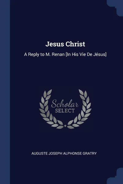 Обложка книги Jesus Christ. A Reply to M. Renan .In His Vie De Jesus., Auguste Joseph Alphonse Gratry