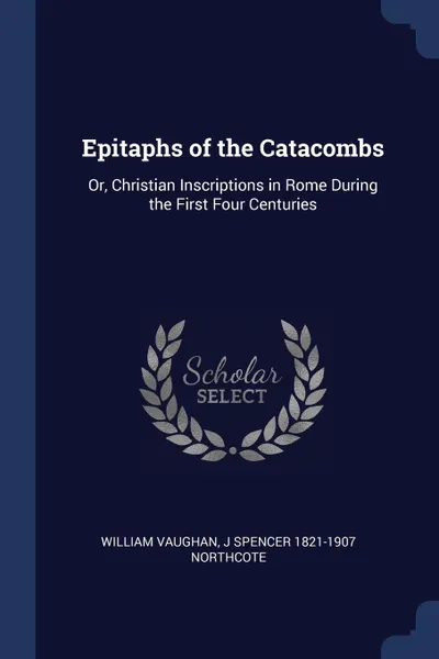 Обложка книги Epitaphs of the Catacombs. Or, Christian Inscriptions in Rome During the First Four Centuries, William Vaughan, J Spencer 1821-1907 Northcote