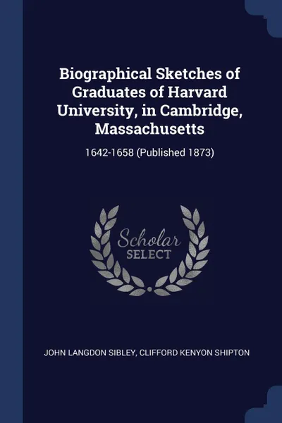 Обложка книги Biographical Sketches of Graduates of Harvard University, in Cambridge, Massachusetts. 1642-1658 (Published 1873), John Langdon Sibley, Clifford Kenyon Shipton