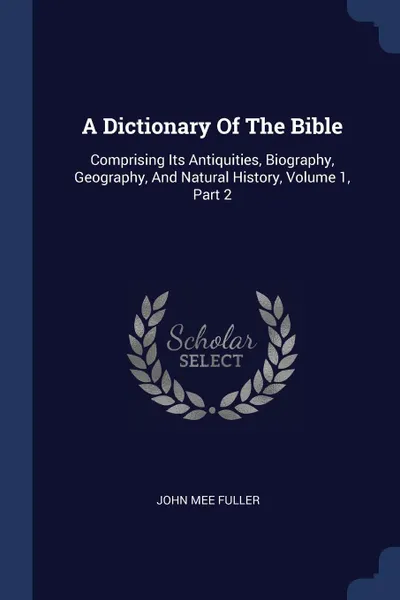 Обложка книги A Dictionary Of The Bible. Comprising Its Antiquities, Biography, Geography, And Natural History, Volume 1, Part 2, John Mee Fuller