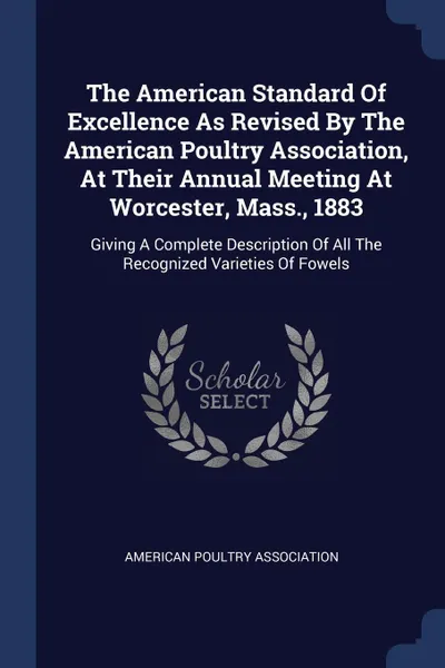 Обложка книги The American Standard Of Excellence As Revised By The American Poultry Association, At Their Annual Meeting At Worcester, Mass., 1883. Giving A Complete Description Of All The Recognized Varieties Of Fowels, American Poultry Association