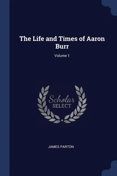 Обложка книги The Life and Times of Aaron Burr; Volume 1, James Parton