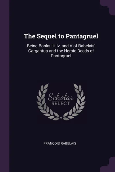 Обложка книги The Sequel to Pantagruel. Being Books Iii, Iv, and V of Rabelais' Gargantua and the Heroic Deeds of Pantagruel, François Rabelais