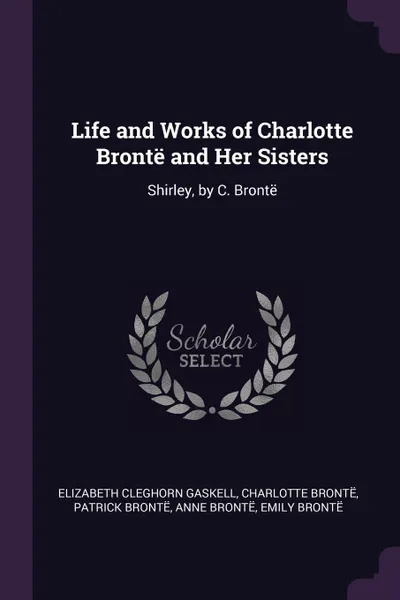 Обложка книги Life and Works of Charlotte Bronte and Her Sisters. Shirley, by C. Bronte, Elizabeth Cleghorn Gaskell, Charlotte Brontë, Patrick Brontë