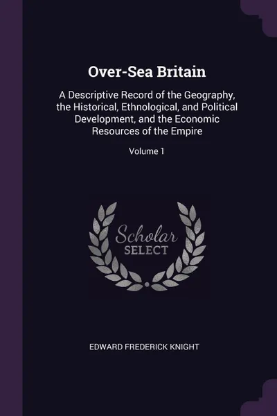 Обложка книги Over-Sea Britain. A Descriptive Record of the Geography, the Historical, Ethnological, and Political Development, and the Economic Resources of the Empire; Volume 1, Edward Frederick Knight