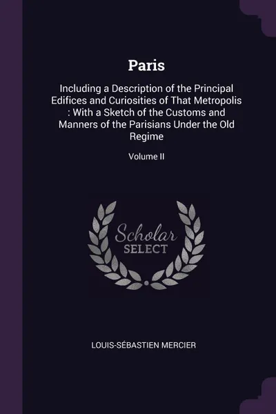 Обложка книги Paris. Including a Description of the Principal Edifices and Curiosities of That Metropolis : With a Sketch of the Customs and Manners of the Parisians Under the Old Regime; Volume II, Louis-Sébastien Mercier