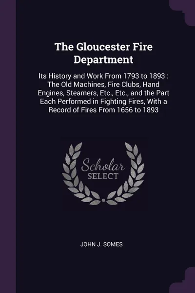 Обложка книги The Gloucester Fire Department. Its History and Work From 1793 to 1893 : The Old Machines, Fire Clubs, Hand Engines, Steamers, Etc., Etc., and the Part Each Performed in Fighting Fires, With a Record of Fires From 1656 to 1893, John J. Somes