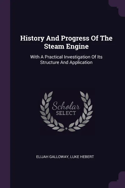 Обложка книги History And Progress Of The Steam Engine. With A Practical Investigation Of Its Structure And Application, Elijah Galloway, Luke Hebert