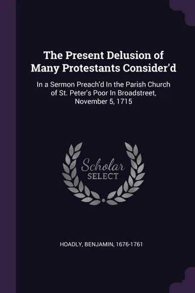 Обложка книги The Present Delusion of Many Protestants Consider'd. In a Sermon Preach'd In the Parish Church of St. Peter's Poor In Broadstreet, November 5, 1715, Benjamin Hoadly