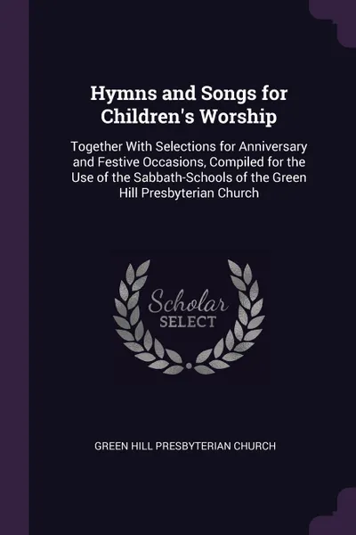 Обложка книги Hymns and Songs for Children's Worship. Together With Selections for Anniversary and Festive Occasions, Compiled for the Use of the Sabbath-Schools of the Green Hill Presbyterian Church, Green Hill Presbyterian Church