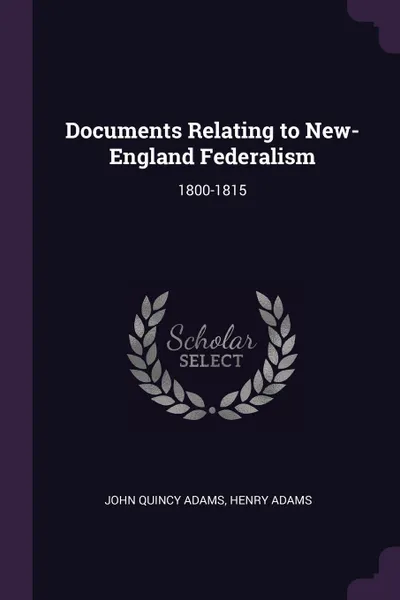 Обложка книги Documents Relating to New-England Federalism. 1800-1815, John Quincy Adams, Henry Adams