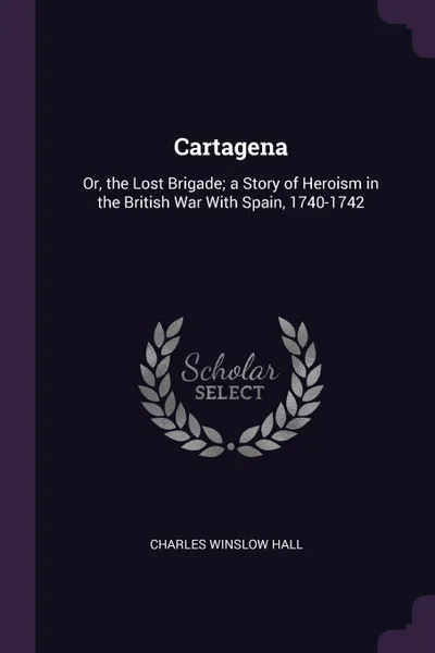 Обложка книги Cartagena. Or, the Lost Brigade; a Story of Heroism in the British War With Spain, 1740-1742, Charles Winslow Hall