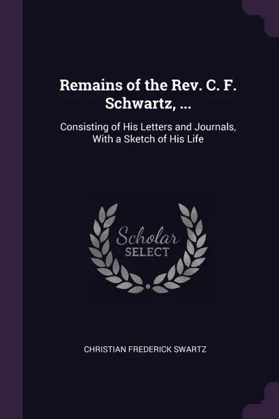 Обложка книги Remains of the Rev. C. F. Schwartz, ... Consisting of His Letters and Journals, With a Sketch of His Life, Christian Frederick Swartz