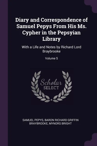 Обложка книги Diary and Correspondence of Samuel Pepys From His Ms. Cypher in the Pepsyian Library. With a Life and Notes by Richard Lord Braybrooke; Volume 5, Samuel Pepys, Baron Richard Griffin Braybrooke, Mynors Bright